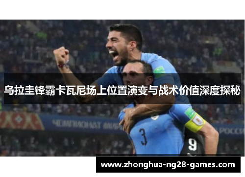 乌拉圭锋霸卡瓦尼场上位置演变与战术价值深度探秘 乌拉圭锋霸卡瓦尼场上位置演变与战术价值深度探秘