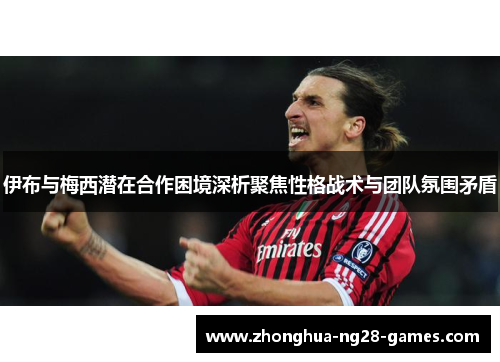 伊布与梅西潜在合作困境深析聚焦性格战术与团队氛围矛盾