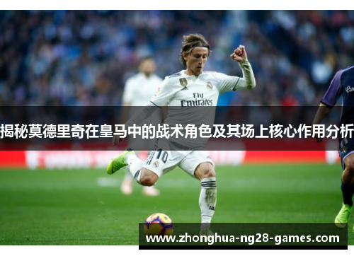 揭秘莫德里奇在皇马中的战术角色及其场上核心作用分析