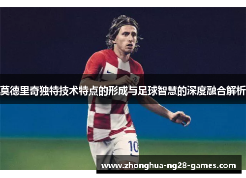 莫德里奇独特技术特点的形成与足球智慧的深度融合解析