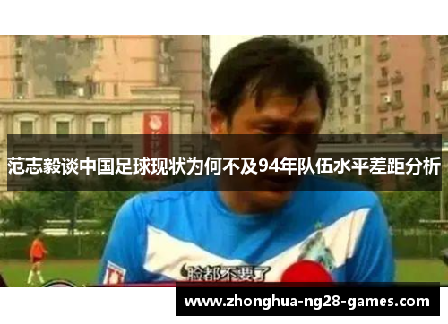 范志毅谈中国足球现状为何不及94年队伍水平差距分析