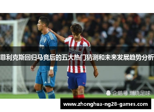 菲利克斯回归马竞后的五大热门猜测和未来发展趋势分析 菲利克斯回归马竞后的五大热门猜测和未来发展趋势分析