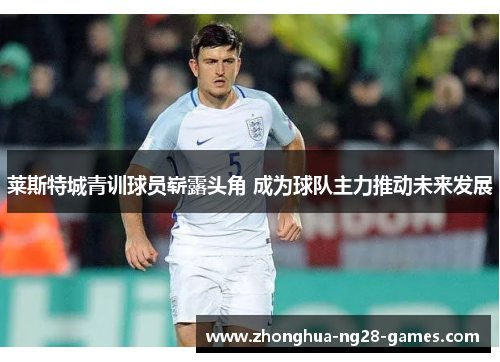 莱斯特城青训球员崭露头角 成为球队主力推动未来发展 莱斯特城青训球员崭露头角 成为球队主力推动未来发展