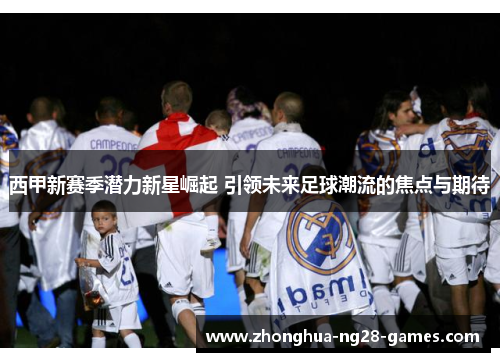 西甲新赛季潜力新星崛起 引领未来足球潮流的焦点与期待 西甲新赛季潜力新星崛起 引领未来足球潮流的焦点与期待