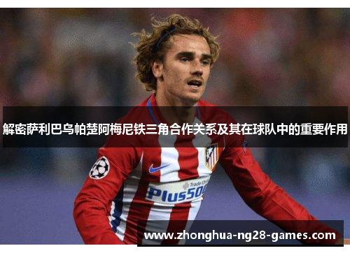 解密萨利巴乌帕楚阿梅尼铁三角合作关系及其在球队中的重要作用