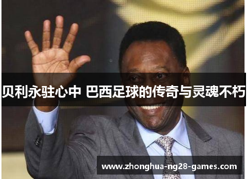 贝利永驻心中 巴西足球的传奇与灵魂不朽 贝利永驻心中 巴西足球的传奇与灵魂不朽