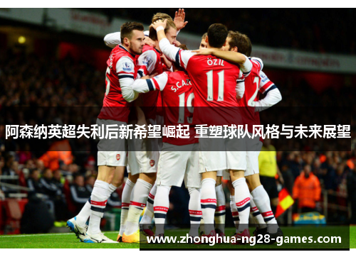 阿森纳英超失利后新希望崛起 重塑球队风格与未来展望 阿森纳英超失利后新希望崛起 重塑球队风格与未来展望