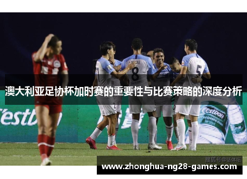 澳大利亚足协杯加时赛的重要性与比赛策略的深度分析 澳大利亚足协杯加时赛的重要性与比赛策略的深度分析