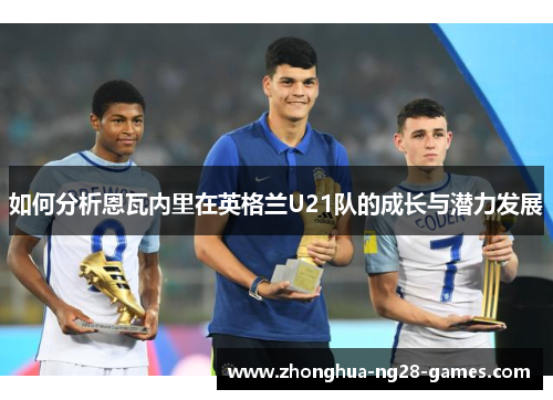 如何分析恩瓦内里在英格兰U21队的成长与潜力发展 如何分析恩瓦内里在英格兰U21队的成长与潜力发展