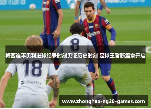 梅西追平贝利进球纪录时刻见证历史时刻 足球王者新篇章开启