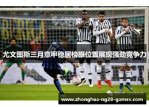 尤文图斯三月意甲稳居榜眼位置展现强劲竞争力