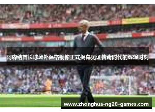 阿森纳酋长球场外温格铜像正式揭幕见证传奇时代的辉煌时刻 阿森纳酋长球场外温格铜像正式揭幕见证传奇时代的辉煌时刻