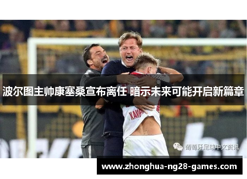 波尔图主帅康塞桑宣布离任 暗示未来可能开启新篇章 波尔图主帅康塞桑宣布离任 暗示未来可能开启新篇章
